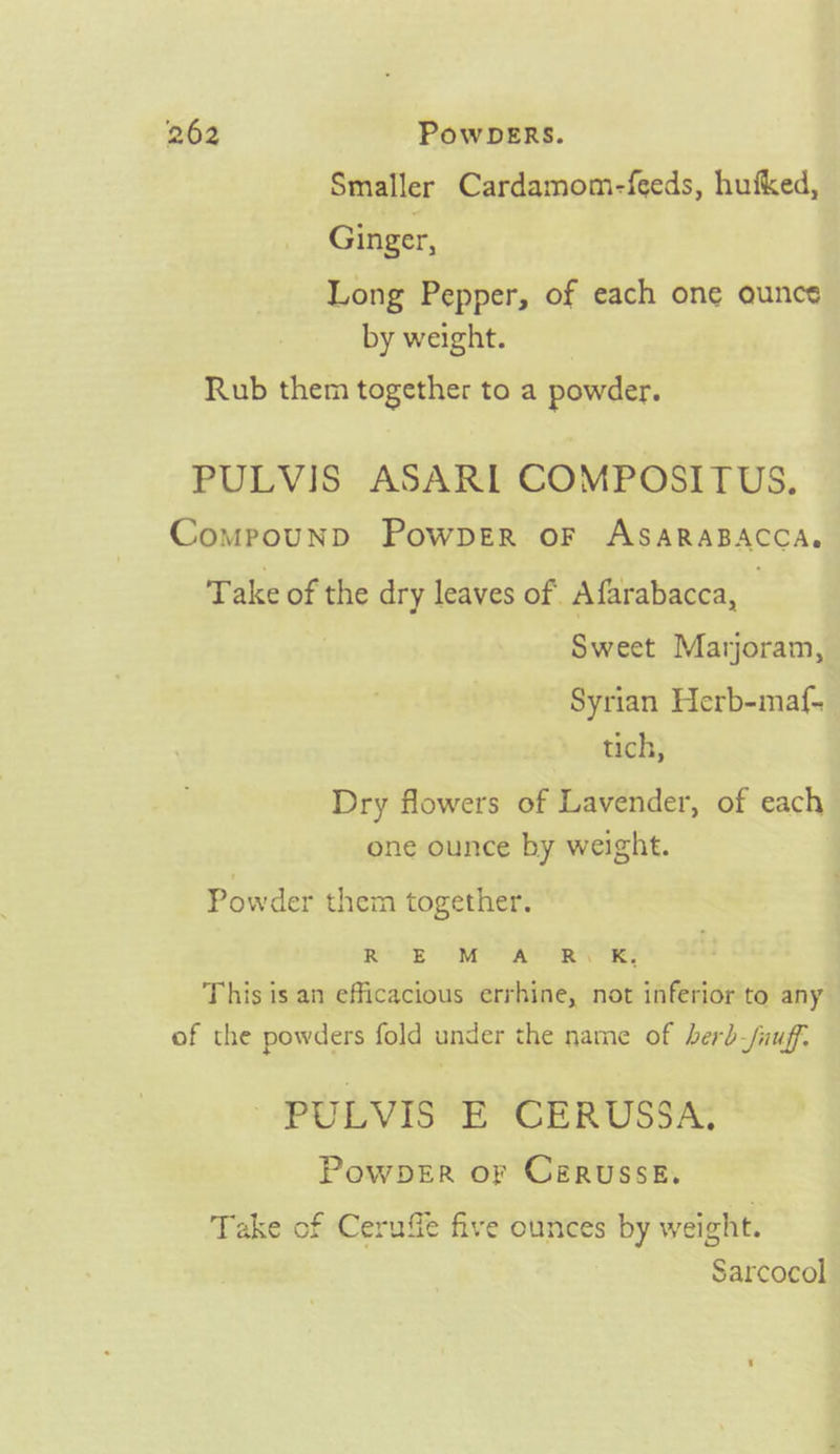 Smaller Cardamom-feeds, hufked, Ginger, Long Pepper, of each one ounce by weight. Rub them together to a powder. PULVIS ASARI COMPOSITUS. Comprpounp Powper oF ASARABACCA. Take of the dry leaves of Afarabacca, | Sweet Marjoram, Syrian Herb-maf- tich, Dry flowers of Lavender, of each one ounce by weight. Powder them together. Re OP aig ge: This is an efficacious errhine, not inferior to any of the powders fold under the name of berb-fuuff. - PULVIS E CERUSSA, PowpDeER or Cerussk. Take of Ceruffe five ounces by weight. Sarcocol