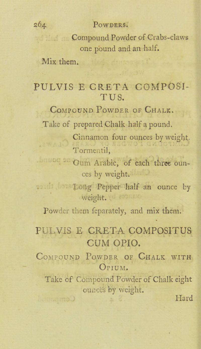 Compound Powder of Crabs-claws one pound and anvhalf. Mix them. | PULVIS E'CRETA COMPOSI- TUS. Compounp Powper or Cnanx. Take of prepared Chalk half a pound. , Cinnamon four ounces $e weight. Tormentil, | Og 28> 0h Arabic, of each’ three oun- ces by weight. ~' is Long ‘Pepper® half an ounce by WeIght. (G eK! Powder them feparately, and ae them. PULVIS, E CRETA COMPOSITUS CUM OPIO. Compounp PowpErR oF CHaLx WITH ae COP TEM, Take of Compound Powder of Chalk eight ouncts by — | Hard