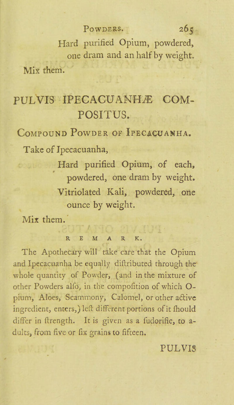 Hard purified Opium, powdered, one dram and an half by weight. — Mix them. PULVIS' IPECACUANHZ COM- POSITUS. ComProuNnD Powper oF IPECACUANHA. Take of Ipecacuanha, Hard purified Opium, of each, powdered, one dram by weight. Vitriolated Kali, powdered, one ounce by weight. Mix them. _ cE OM AREY The Apothecary will take care that the Opium and Ipecacuanha be equally diftributed through the whole quantity of Powder, (and inthe mixture of other Powders alfo, in the compofition of which O- pium, Aloes, Scammony, Calomel, or other active ingredient, enters, } left different portions of it fhould differ in ftrength. Itis given as a fudorific, to a- dults, from five or fix grains to fifteen.
