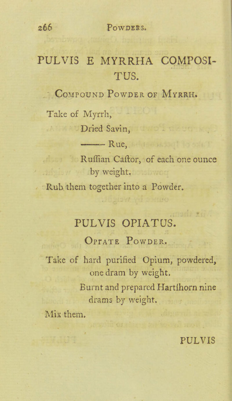 PULVIS E MYRRHA COMPOSI- TUS: _ Comrounp Powpgr or Myrrn. Take of Myrrh, - Dried Savin, — Rue, Ruffian Caftor, of each one ounce by weight. _ Rub them together into a Powder. PULVIS OPIATUS. OrratTe Powper, &lt;: Take of hard purified Opium, powdered, one dram by weight, Burnt and prepared Hart{horn nine drams by weight. Mix them,