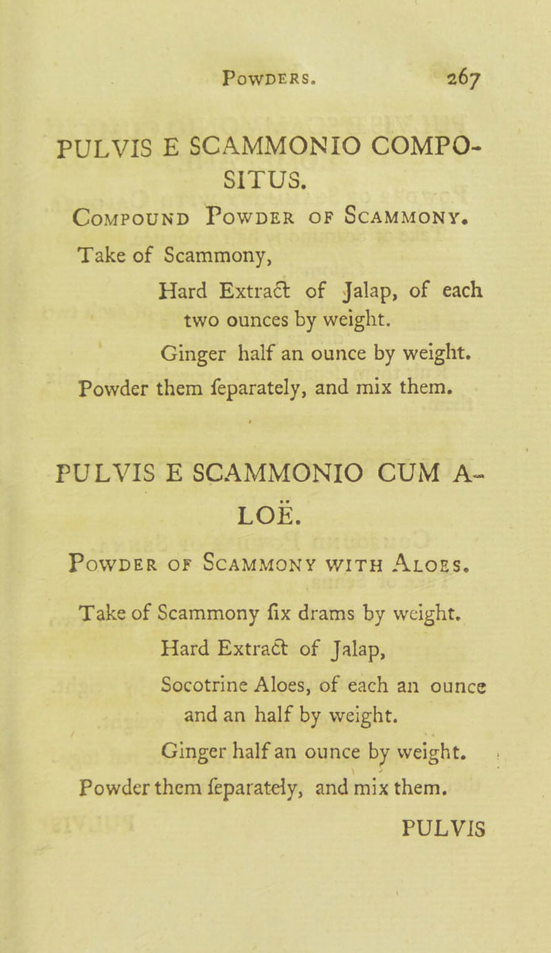 PULVIS E SCAMMONIO COMPO- SITUS. Compounp PowpzR oF SCAMMONY. Take of Scammony, Hard Extract of Jalap, of each two ounces by weight. Ginger half an ounce by weight. Powder them feparately, and mix them. PULVIS E SCAMMONIO CUM A- LOE. PowpDeEr oF SCAMMONY WITH ALogs. Take of Scammony fix drams by weight. Hard Extract of Jalap, | Socotrine Aloes, of each an ounce and an half by weight. Ginger half an ounce by weight. Powder them feparately, and mix them.