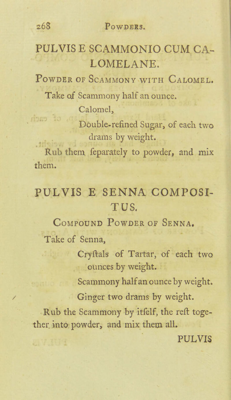 PULVIS E SCAMMONIO CUM CA- LOMELANE. : PowbDER OF SCAMMONY WITH CALOMEL. “Take of Scammony half an ounce. Calomel, Double-refined Sugar, of each two drams by weight. , “Rub them, feparately to powder, and mix them. PULVIS E SENNA COMPOSI- TUS. CompounD PowDsEr or SENNA. ‘Take of Senna, Cryftals of Tartar, of each two - ‘ounces by weight. - Scammony halfan ounce by weight. Ginger two drams by weight. -Rub the Scammony by itfelf, the reft toge- ther. into: powder, and mix them all.