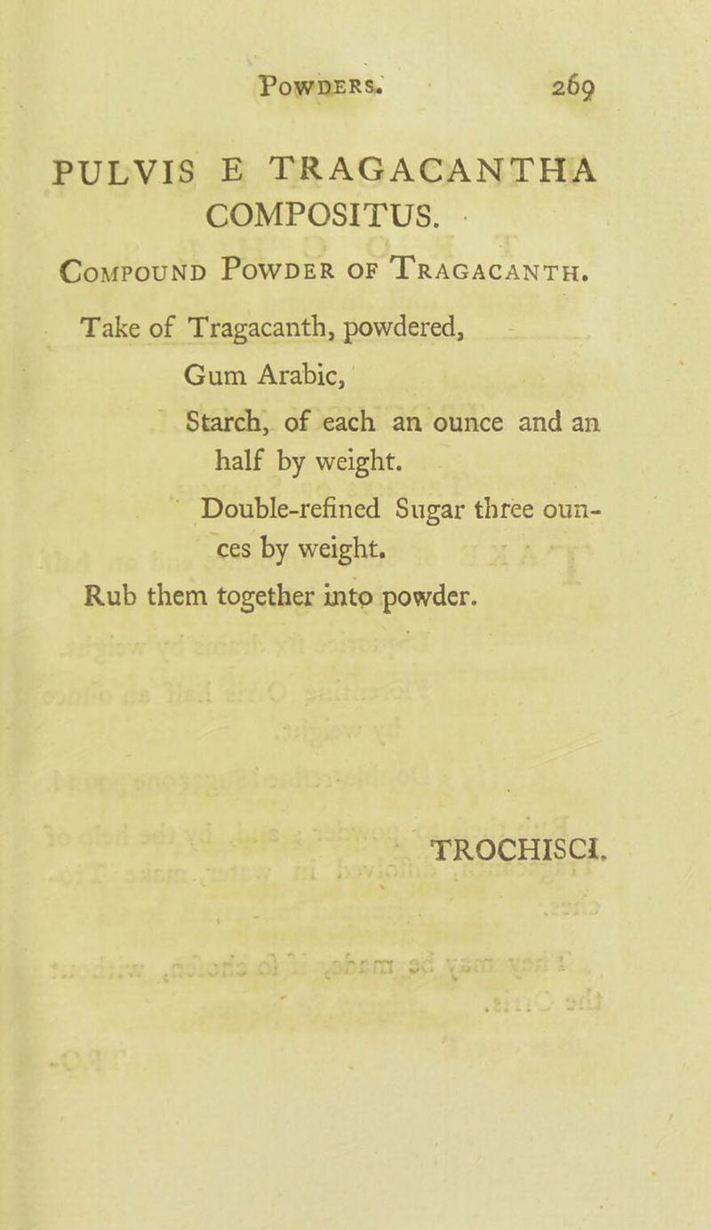 PULVIS E TRAGACANTHA COMPOSITUS. .- ComPpouND PowDER OF TRAGACANTH. Take of Tragacanth, powdered, Gum Arabic, ’ Starch, of each an ounce and an half by weight. ’ Double-refined Sugar three oun- ces by weight, Rub them together into powder. TROCHISCI.
