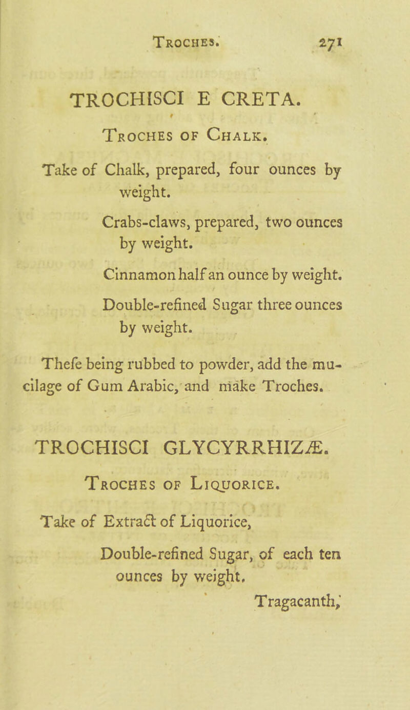 TROCHISCI E CRETA. TrocHES OF CHALK. Take of Chalk, prepared, four ounces by weight. Crabs-claws, prepared, two ounces by weight. : Cinnamon half an ounce by weight. Double-refined Sugar three ounces by weight. Thefe being rubbed to powder, add the mu- cilage of Gum Arabic,'and miake Troches. TROCHISCI GLYCYRRHIZZ. Trocuss or Liquorice. Take of Extract of Liquorice, | Double-refined Sugar, of each ten ounces by weight, — Tragacanth,
