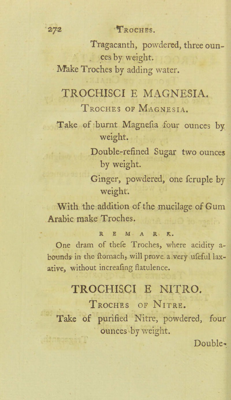 “272 “TROcHES. Tragacanth, powdered, three oun- ces by weight. tee Troches by adding water. TROCHISCI E MAGNESIA. Trocuzs or Maenesia. Take of burnt Magnefia four ounces by. weight. : Double-refined Sugar two ounces by weight. Ginger, ar git one fcruple by weight. With the:addition of the anNAES of Gum Arabic make 'Troches. Ri Bouse A RY awe One dram of thefe Troches, where acidity a- bounds in the ftomach, will prove. avery ufeful lax- ative, without increafing flatulence. TROCHISCI E NITRO, - Trocues oF Nirre. » Wake “Sf purified Nitre, powdered, four ~ Ounces by weight. Double~