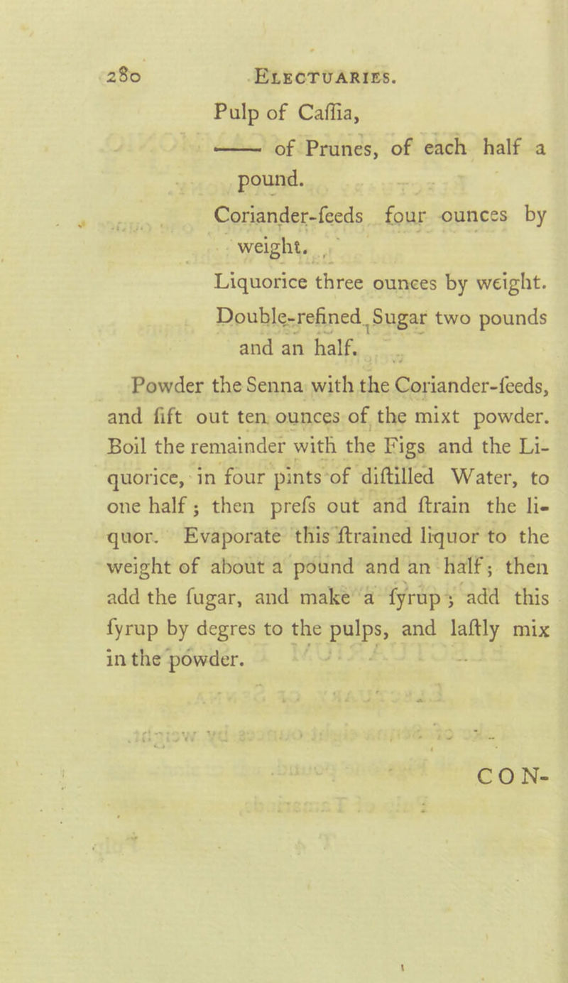 Pulp of Caffia, -. —— of Prunes, of each als a pound. | Coriander-feeds four ounces by “weight. Dceaties three ounces by weight. Double-refined. Sugar two pounds and an half, Powder the Senna with che a and fift out ten ounces of the mixt powder. Boil the remainder with the Figs and the Li- quorice, in four pints‘of diftilled Water, to one half ; then prefs out and ftrain the lie quor. Evaporate this {trained liquor to the weight of about a pound and an ‘half; then add the fugar, and make’a fyrup3 add this fyrup by degres to the eae and a mix in the powder. CO N-