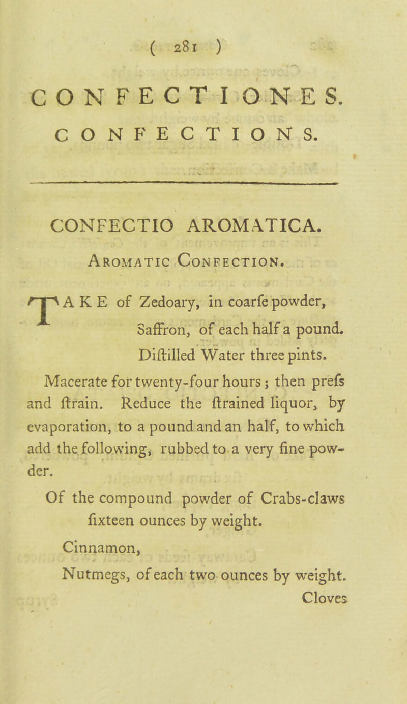 “Pxradsue) G ON: iE GeEsIoOiNek S. Gy eee CTT ONS. CONFECTIO AROMATICA. AROMATIC CONFECTION.» ee AKE of Zedoary, in coarfe powder, Saffron, of each half a pound. Diftilled Water three pints. Macerate for twenty-four hours ; then prefs and ftrain. Reduce the ftrained liquor, by evaporation, to a poundandan half, to which add the following; rubbed to.a very fine pow- der. | 3 Of the compound powder of Crabs-claws fixteen ounces by weight. Cinnamon, Nutmegs, of each two. ounces by weight. Cloves