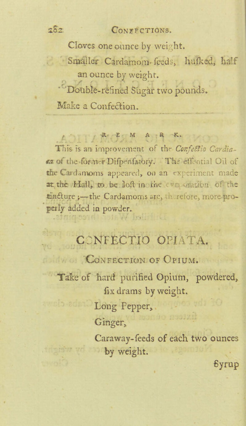 Cloves one oiince by weizht. » Smaller Cardamom. feeds, hufked; half an ounce ‘by weight. “Double-resined Sagar two pounds. Make a Confection. ae AAO. A en een eae cen eller at nop ReEGM AGRO This i 1S. an. improvement * che. Confeftio Cardia- ea: of the. forme Difpenfacory) ‘THO eMential Oil of tle Cardamoms appeared, on an experiment made at. thé “Hall to. be Jo%inotive ‘Um imation Offthe tinéture jthe, Cardamoms are, therefore, more-pro- ; ‘perly. added 1 in powder. “Aan OPIATA. ‘Conreerion or Opium. “*Pake of ‘hard purified Opium, powdered, - fix drams by weight. - Long Pepper, . Ginger, Caraway-feeds of each two ounces by weight. 4 Syrup