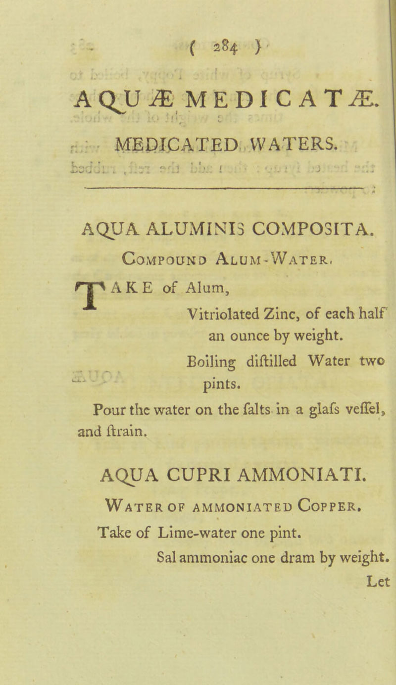 AQU # MEDICATE. <i, MEDICATED) WATERS.» e Nae - f Sew se fads ~ AQUA ALUMINIS COMPOSITA. Compounpn ALuM-Warer. T AKE of Alum, Vitriolated Zinc, of each half an ounce by weight. aes Boiling diftilled Water two oe pints. Pour the water on the falts.in a glafs veffel, and ftrain. AQUA CUPRI AMMONIATI. WATER OF AMMONIATED CopPeER, Take of Lime-water one pint. Sal ammoniac one dram by weight. Let