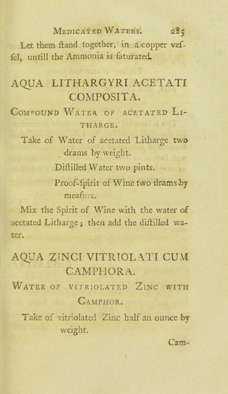 Mepicatep Warers. 28s Let them ftand together,’ in: ascopper vef- fel, untill the Ammonia is faturated, AQUA LITHARGYRI ACETATI COMPOSITA. Comeounp Warzer oF aceTaTeD Li- THARGE. : Take of Water of acetated Litharge two _drams by weight. . Diftilled Water two pints. » Proof-{pirit of Wine two drams by meafure. Mix the Spirit of Wine with the water of acetated Litharge; then add the diftilled wa- ter. AQUA ZINCI VITRIOLATI CUM CAMPHORA. WATER OF VITRIOLATED ZINC WITH Campxor. | Take of vitriolated Zinc half an ounce by weight. Cam-