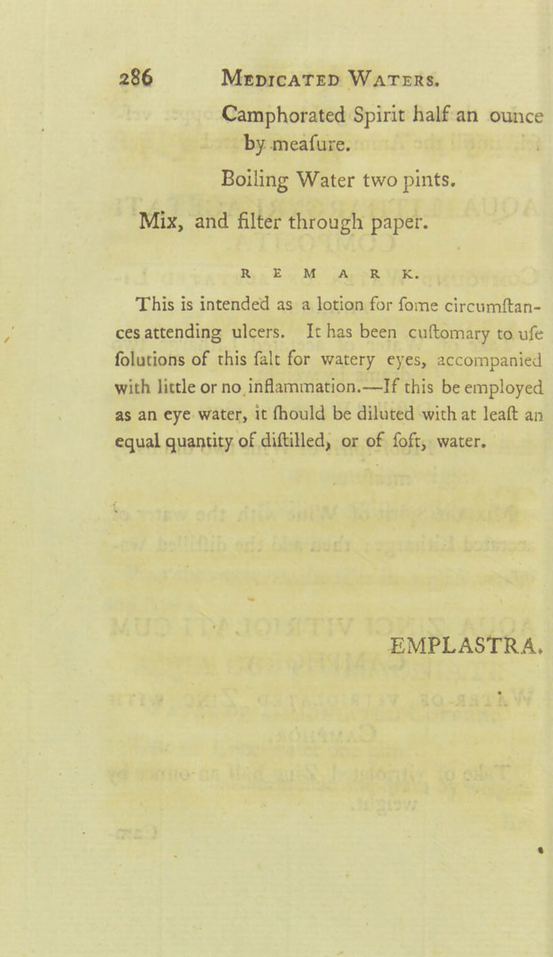 Camphorated Spirit halfan ounce by meafure. | Boiling Water two pints. Mix, and filter through paper. Rix En M. gApok VE: This is intended as a lotion for fome circumftan- cesattending ulcers. It has been cuftomary to ufe folutions of this falt for watery eyes, accompanied with little or no inflammation.—If this be employed as an eye water, it fhould be diluted with at leaft an equal quantity of diftilled, or of foft, water. EMPLASTRA.