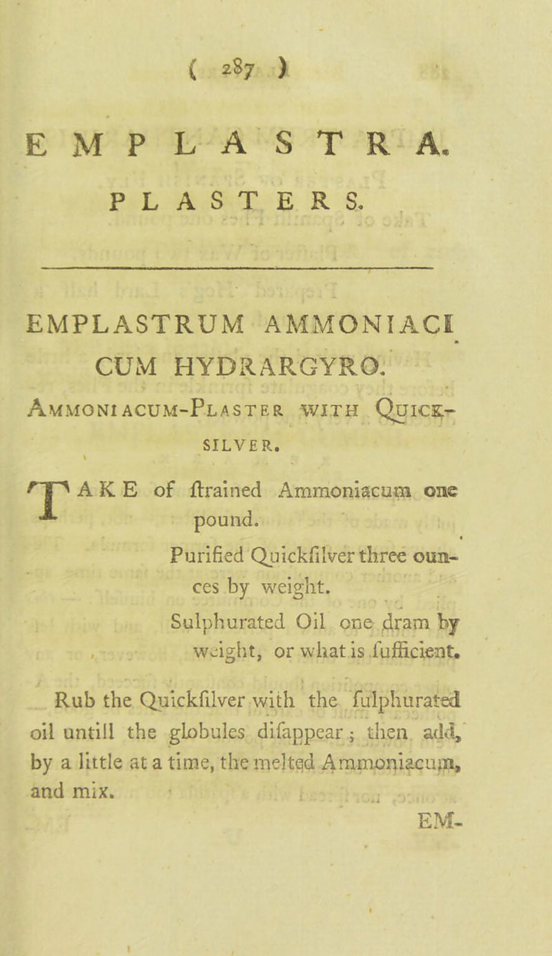 EMPL ASTRA PLASTERS. EMPLASTRUM AMMONIACL CUM HYDRARGYRO. Ammonracum-PLasTes, WITH Quicz- SILVER. | AKE of ftrained Ammoniacum. one - pound. Purified Quickfilver three oun- ces by weight. Sulphurated Oil. one dram Ee weight, or whats fafficient. _ Rub the Quickfilver vith ‘the fulphuratea oil untill the globules difappear ; then. add, by a little at a time, the meltad Ammoniacum, and mix. |