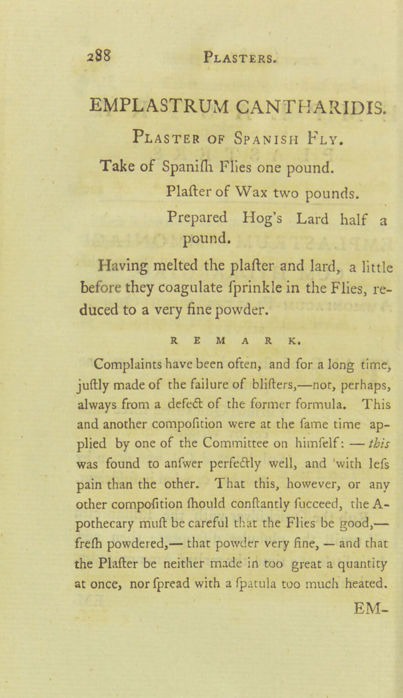 EMPLASTRUM CANTHARIDIS. PuasTer oF Spanisn Fy. Take of Spanifh Flies one pound. Plafter of Wax two pounds. Prepared Hog’s Lard half 4 pound. Having melted the plafter and lard, a little before they coagulate {prinkle in the Flies, re- duced to a very fine powder. R BOM. Ah ORS Ks Complaints have been often, and for a long time, juftly made of the failure of blifters,—not, perhaps, always from a defect of the former formula. This and another compofition were at the fame time ap- plied by one of the Committee on himfelf : — this was found to anfwer perfectly well, and ‘with lef pain than the other. That this, however, or any other compofition fhould conftantly fucceed, the A- pothecary mutt be careful that the Flies be good,— frefh powdered,— that powder very fine, — and that the Plafter be neither made in too great a quantity at once, nor {pread with a fpatula too much heated. EM-