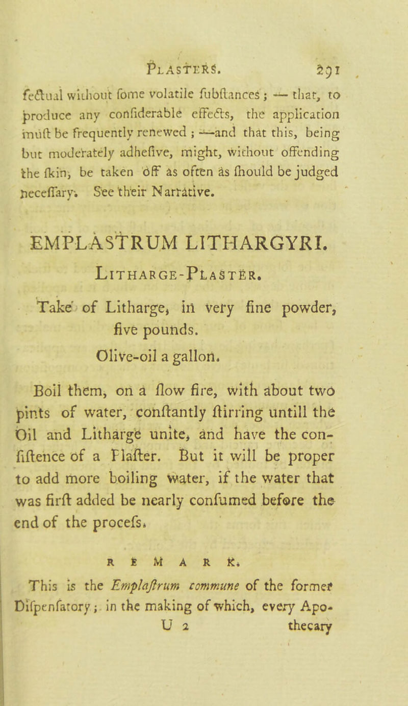 fe&amp;tual without fome volatile fubftances ; — that, to produce any confiderable effects, the application mutt be frequently renewed ; and that this, being but moderately adhefive, might, without offending the fkin; be taken Off as often as fhould be judged heceflarys See their Narrative. EMPLASTRUM LITHARGYRI. LirwarGE-PLasrer. Take) of Litharge, in very fine powder, five pounds. Olive-oil a gallon. Boil them, on a flow fire, with about two pints of water, conftantly ftirring untill the Oil and Lithargé unite, and have the con- fiftence of a Plafter. But it will be proper to add more boiling water, if the water that was firft added be nearly confumed before the end of the procefs, ROO Ser aye OR This is the Emplaftrum commune of the former Difpenfatory ;. in the making of which, every Apo- U2 thecary