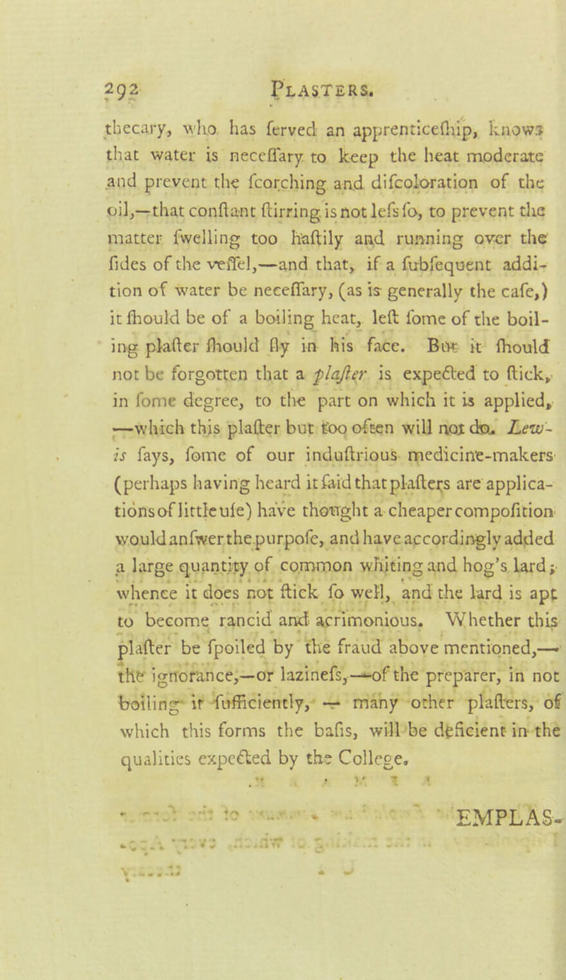 thecary, who. has ferved an apprenticefhip, knows that water is neceffary to keep the heat moderate and prevent the {corching and difcoloration of the oil,—that conftant ftirring is not lefs{o, to prevent the matter {welling too haftily and running over the fides of the veffel,—and that, if a fubfequent addi- tion of water be neceffary, (as is generally the cafe,) it fhould be of a boiling heat, left fome of the boil- ing platter fhould fly in his face. Bue it thould not be forgotten that a plafer is expected to ftick, in fome degree, to the part on which it is applied, —which this plafter but too often will not do, Lew- is fays, fome of our induftrious. medicine-makers: (perhaps having heard it faid that platters are applica- tidnsof little ufe) have thought a cheaper compofition: would anfwerthe purpofe, and have accordingly added 2, letae.ayentiy. of; common wivting and hog s lard; whence it does not ftick fo well, and the lard is apt to become rancid and acrimonious, Whether this platter be fpoiled by the fraud above mentioned,— the ignoran ce;—or lazinefs, «of the preparer, ‘in not boiling: it fufficiently, = many other platters, of which this forms the bafis, willbe deficient in-the qualities expeéted by the College. a 2° Re Ss sataler’ stp ypT AS. ¥ as 4 =r SoA TOr 253 tO 3h e a : hes: pee _- ‘ Ogu Tots NoinwW 70. Gai. . * - . aut att ~