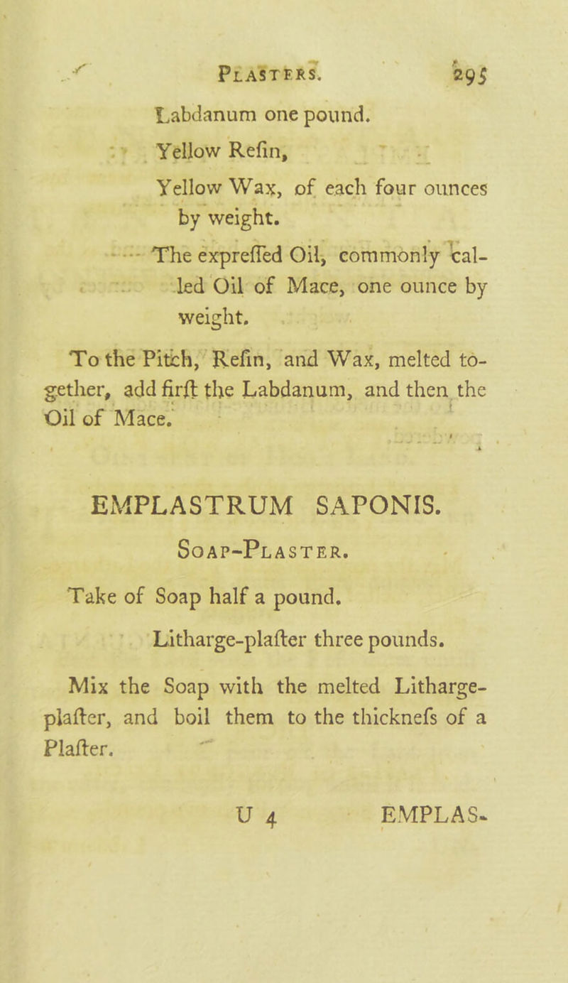 m2 PLASTERS. 298 QLabdanum one pound. *y Yellow Refin, t Yellow Wax, of each four ounces by weight. DAMES expreffed Oil, commonly ‘al- ‘led Oil of Mace, one ounce by weight, To the Pitch, Refin, and Wax, melted to- gether, add firft the Labdanum, and then, the Oil of Mace, EMPLASTRUM SAPONIS. SoAP=~PLASTER. Take of Soap half a pound. ‘Litharge-plafter three pounds. Mix the Soap with the melted Litharge- plafter, and boil them to the thicknefs of a Plafter. e