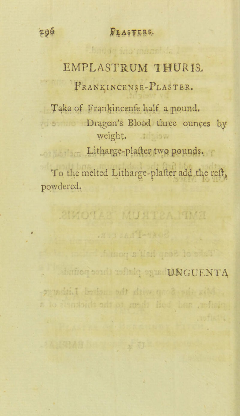 EMPLASTRUM THURYS. PRANEINCENSE-PLASTER. Take of Frankincenfe half a pound. ¢ Dragon’s Blood three ounces by ; weight. »., Litharge-plafter twe pounds, To the melted Litharge-platter add the reff, powdered.