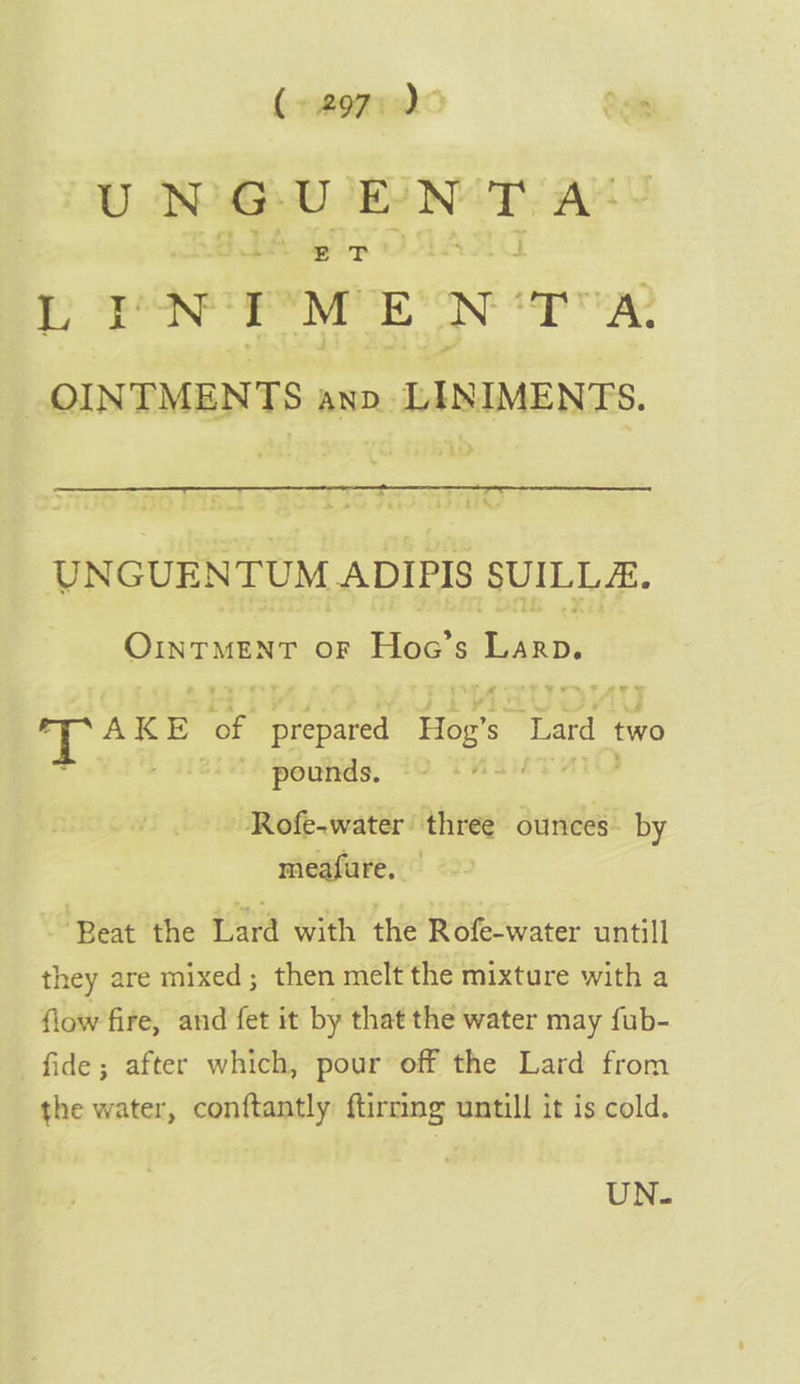 mish. eee BDA dg ip ee r M E N tap TaD _OINTMENTS anv. LINIMENTS. &gt; 1D UNGUEN TUM ADIPIS SUILLE. GINT MENT or Hoac’s Lan. ~T i | IP AKE ae a aanme Hog’s Tard two Val Helms pounds. +9 ie Rofe-water’ three ounces” by meafure. ~ Beat the [ard with the Rofe-water untill they are mixed ; then melt the mixture with a flow fire, and fet it by that the water may fub- fide; after which, pour off the Lard from the water, conftantly ftirrmg untill it is cold. UN.