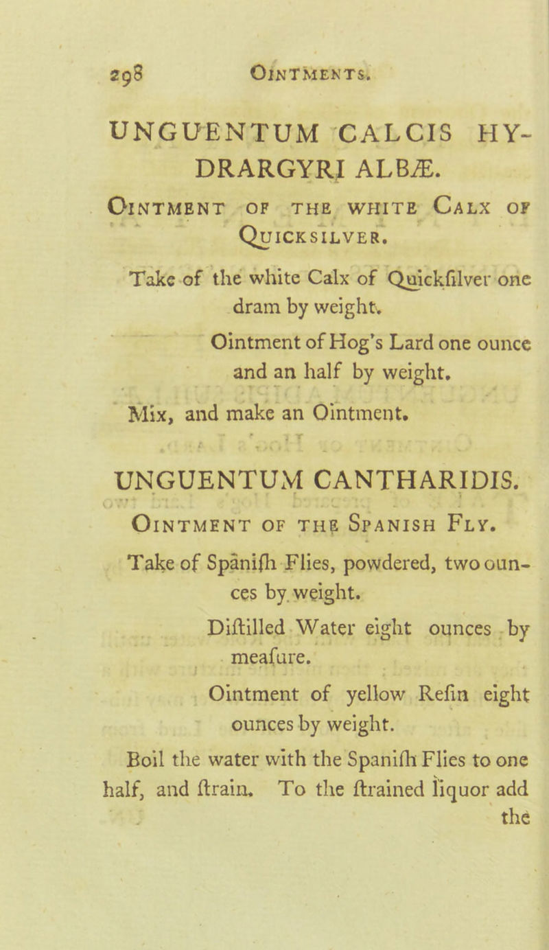 UNGUENTUM CALCIS HY- DRARGYRI ALBEE. OINTMENT OF THE, wHITE CaLx oF QuicKsILVER. ‘Take-of the white Calx of Quickfilver one -dram by weight. | ~- Ointment of Hog’s Lard one ounce and an half by ee - Mix, and make 3 an n Ointment. UNGUENTUM CANTHARIDIS. | OINTMENT OF THE SPANISH Fry. _ Take of Spanifh Flies, powdered, two oun- ces by. weight. Diftilled. Water eight ounces . -by _meafure. | Ointment of yellow Refin seit ounces by weight. Boil the water with the Spanifh Flies to one half, and ftrain, To the ftrained liquor add | the