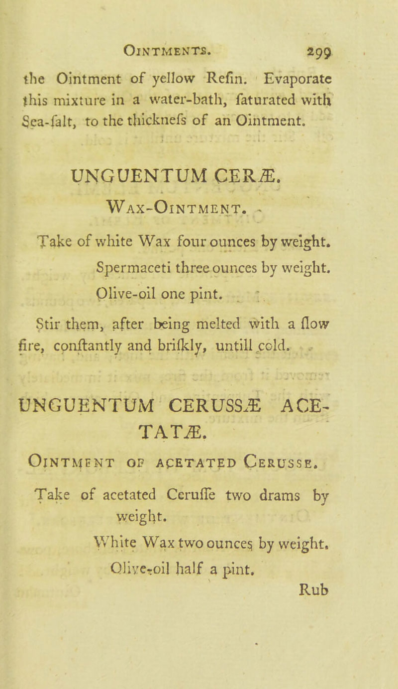 the Ointment of yellow Refin. | Evaporate this mixture in a water-bath, faturated with - Sea-falt, to the thicknefs of an Ointment. UNGUENTUM CERZ, Wax-Omruenr, . Take of white Wax four ounces ay weight. Spermaceti three ounces by weight. Olive-oil one pint. Stir them, after being melted with a flow fire, conftantly and brifkly, untill sats s UNGUENTUM CERUSSE A CE- TATE. OINTMENT OP ACETATED CeERusse, Take of acetated Ceruffe two drams by weight. White Wax two ounces by weight. Olivezoil half a pint. Rub