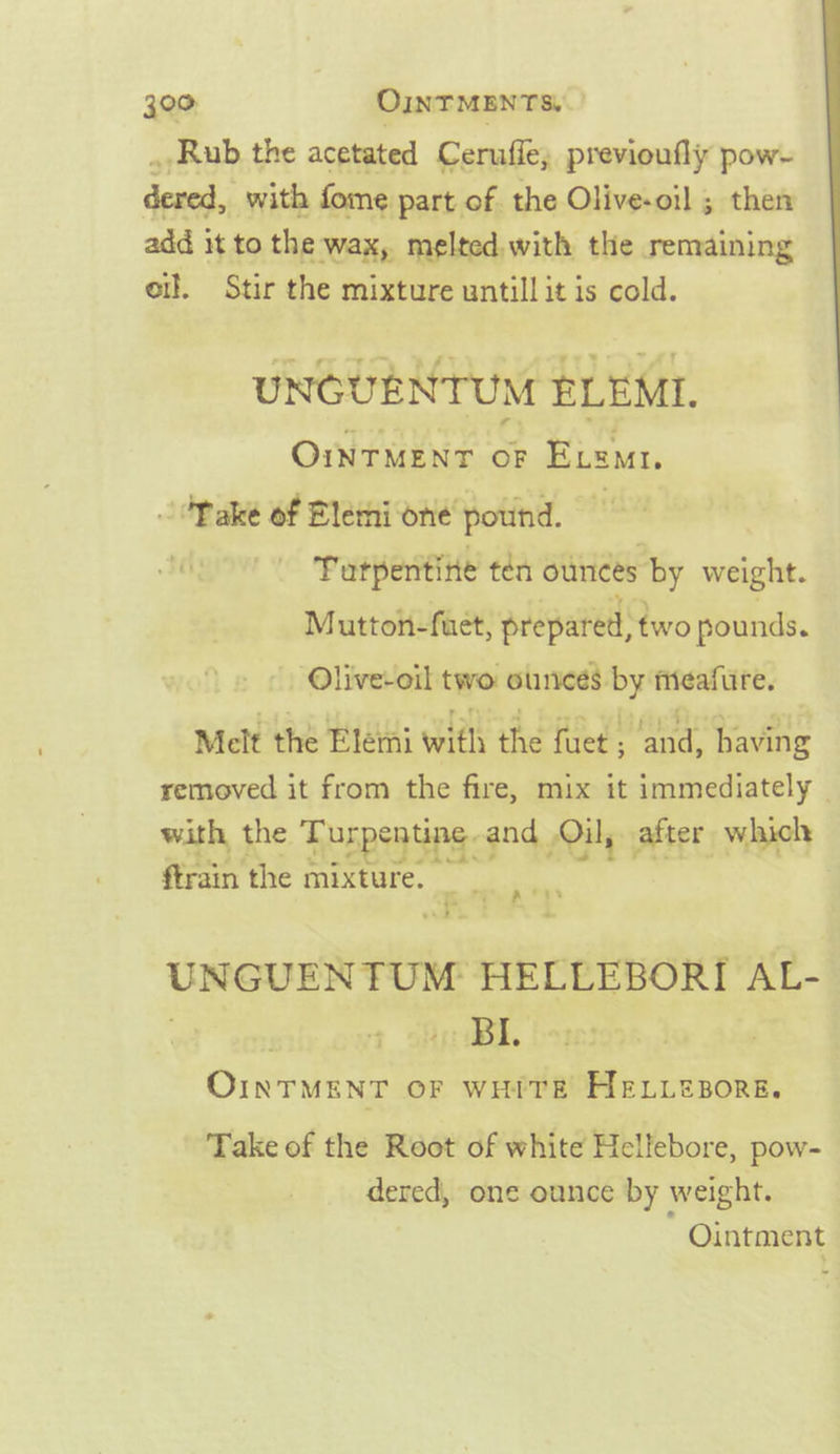 . Rub the acetated Ceruffe, previoufly pow- dceed. with fome part of the Olive-oil ; then add i it to the wax, melted, with the remaining of. Stir the mixture untill it is cold. UNCUENTUM ELEMI. Ointment oF Een. oOPake of Blemi one’ pound. — Tutpentite ten ounces ‘by weight. Mutton-fuet, prepared: two pounds. -Olive-oil two ounces by meafure. Melt the Eletai with the fieee Gad edie removed it from the fire, mix it immediately | with, the z Turpentine and Oil, after which ftrain the mixture. Pe a UNGUENTUM HELLEBORI AL- OINTMENT OF WHITE HELLEBORE. ae hs Take of the Root of white Hellebore, pow- dered, one ounce by weight. Ointment