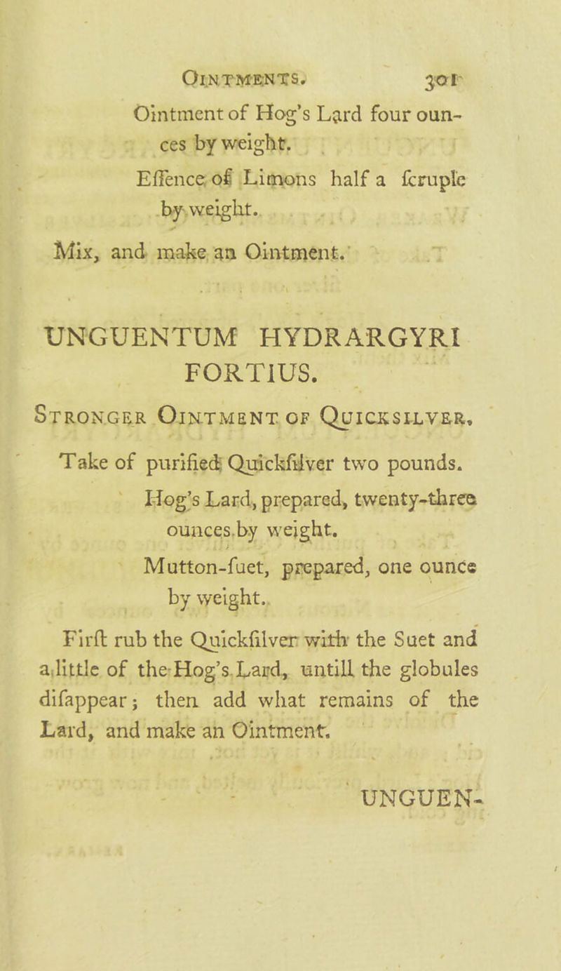 Ointment of Hog’s Lard Ane oun- &gt; ces by weight, Effence of Limons half a pe byyweight.. Mix, and make an Ointment. UNGUENTUM HYDRARGYRI FORTIUS, _ STRONGER OINTMENT, OF QUICKSILVER. — Take of purified Quickfilver two pounds. Hog’s Lard, prepared, twenty-three ounces, by weight. | Mutton-fuet, prepared, one ounce by weight., Firft rub the Quickfilver with the Suet and alittle of the-Hog’s.Lard, untill the globules difappear; then add what remains of the Lard, and make an Ointment. -UNGUEN-