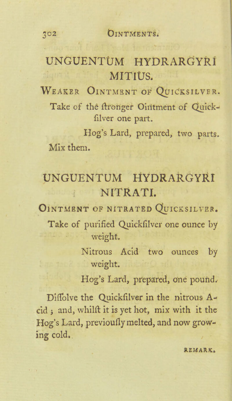 UN GUENTUM BYDRARCYRI | MITIUS. Weaker OInrMantT oF QUICKSILVER. Take of thé ftronger Oiritment of Quick- filver one part. Hog’s Lard, prepared, two parts. Mix them. ah UNGUENTUM HYDRARGYRI NITRATI. OINTMENT OF NITRATED QuICKSILVER. Take of purified Quickfilver one ounce by weight. , Nitrous Acid two ounces by - weight. Hog’s Lard, prepared, one pound. Diffolve the Quickfilver in the nitrous A- cid ; and, whilft it is yet hot, mix with it the Hog’ s Lard, previoufly melted, and now grow- ing cold. REMARK.