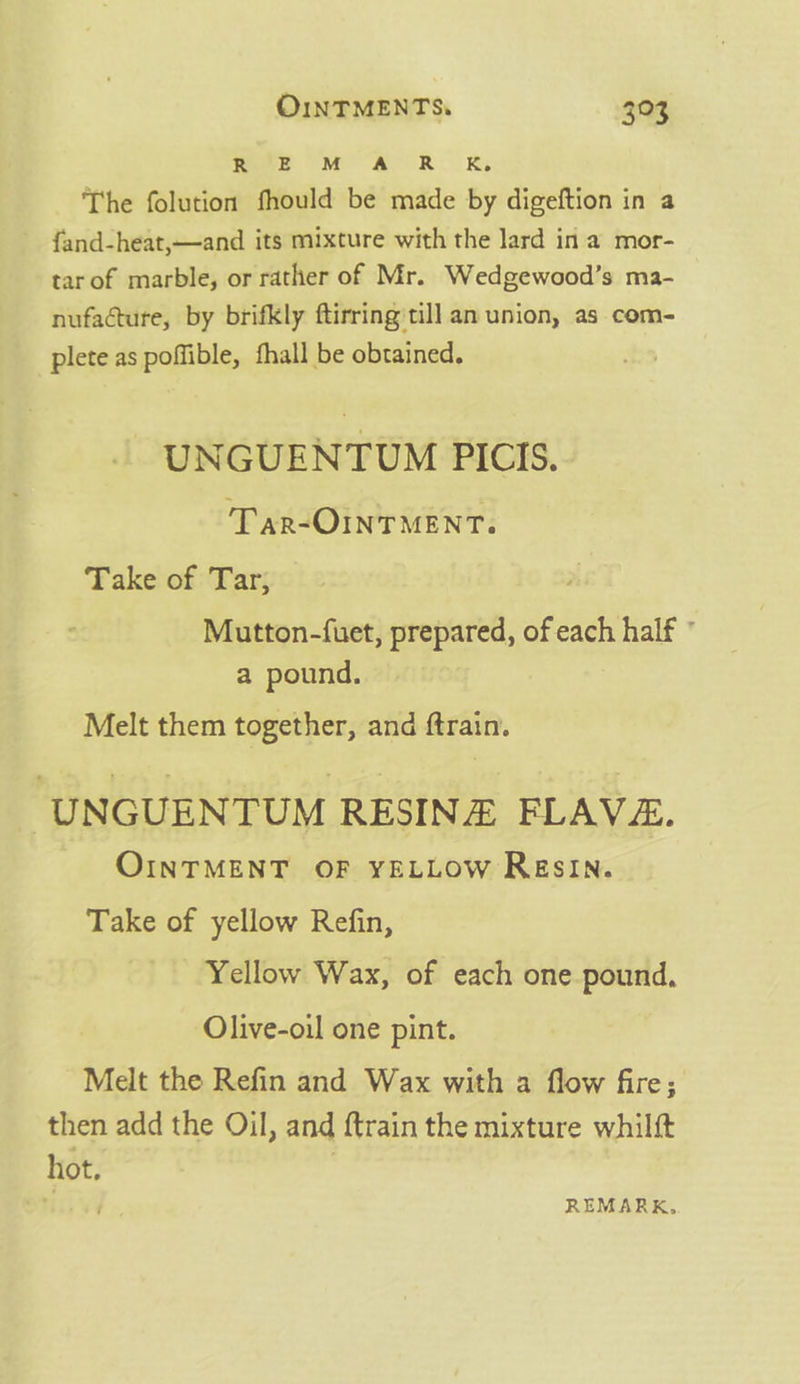 mee OM ARR The folution fhould be made by digeftion in a ~ fand-heat,—and its mixture with the lard in a mor- tarof marble, or rather of Mr. Wedgewood’s ma- nufacture, by brifkly ftirring till an union, as com- plete as poffible, fhall be obtained. | UNGUENTUM PICIS. Tar-OINTMENT. Take of Tar, Mutton-{uet, prepared, of each half ° a pound. Melt them together, and ftrain. UNGUENTUM RESIN FLAVE. OINTMENT OF YELLOW ResIN. Take of yellow Refin, Yellow Wax, of each one pound, Olive-oil one pint. Melt the Refin and Wax with a flow fire; then add the Oil, and ftrain the mixture whilft hot. . T REMARK.