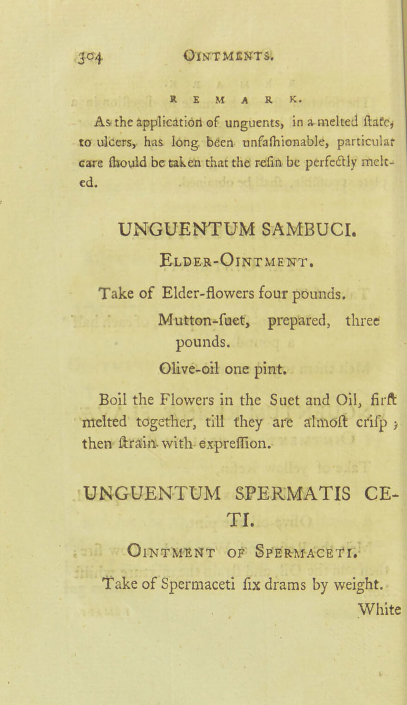 $04 OINTMEINTS, 2 ae ee ee nee | Asthe application of unguents, in amelted ftate, to ulcers, has long. béen unfafhionable, particular care fhould be taken that the refin be perfectly melt- ed. ; fey UNGUENTUM SAMBUCI. ELDER-OINTMENYT. Take of Elder-flowers four pounds. | Mutton-fuet, prepared, three pounds. — Olive-orl one pint. Boil the F lowers i in the Suet and Oil, firft ntelted together, till they are almoft etifp ; then ftrain. with: expreffion.. /UNGUENTUM SPERMATIS CE- kd OrrMenr of SPERMACETT i Spermaceti fix drams by weight. White