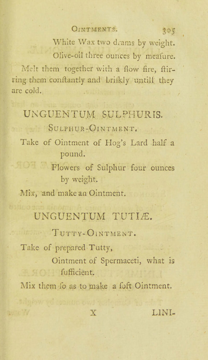 White Wax two dvams by weight. Olive-oil three ounces by meafure. Melt them together with a flow fire, ftir- ring them ee and brifkly untill they are cold. UNGUENTUM, SULPHURIS. SULPHUR-OINTMENT, Take of Ointment of Hog’s Lard half a pound. ' Flowers of Sulphur four ounces by weight. Mix, ‘and make an Ointment. ‘UNGUENTUM TUTIA. Turry-OiNTMENT. Take of prepared-Tutty, Ointment of Spermaceti, what is fufficient. Mix them fo as to bidke a ie a x LINI-