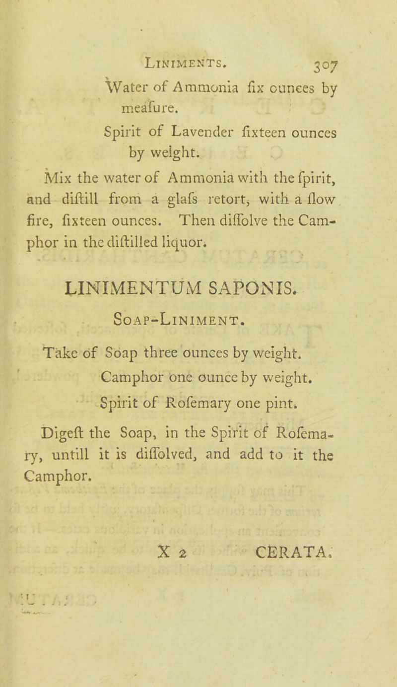 Water of Ammonia fix ounces by meatfure. Spirit of Lavender fixteen ounces by weight. Mix the water of Ammonia with the fpirit, — and- diftill. froma-glafs retort, with a-flow fire, fixteen ounces. Then diffolve the Cam- phor in the diftilled liquor. LINIMENTUM SAPONIS. Soap=LINIMENT. Take of Soap three ounces by weight. Camphor one ounce by weight. ~ §pirit of Rofemary one pint. Digeft the Soap, in the Spirit of Rofema- ry, untill it is diffolved, and add to it the Camphor. Da wOPRATA.