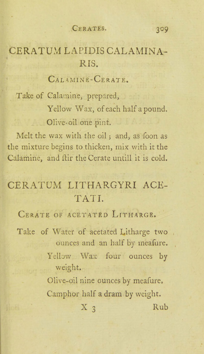 CERATUM LAPIDIS CALAMINA- Biv RIS. CALAMINE-CERATE, Take of Calamine, prepared, Yellow Wax, of each half a pound. _ Olive-oil one pint. Melt the wax with the oil ; and, as foon as the mixture begins to thicken, mix with it the Calamine, and ftir the Cerate untill it is cold. CERATUM LITHARGYRI ACE- be Hs & CERATE OF ACETATED LITHARGE. — Take of Water of acetated Litharge two , ounces and an half by tneafure. Yellow. Wax four ounces by weight,. Olive-oil nine ounces by meafure. Camphor half a dram by weight. X 3 Rub