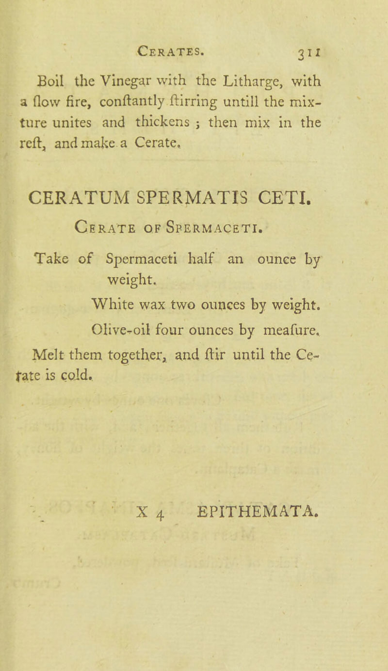 Boil the Vinegar with the Litharge, with a flow fire, conftantly {tirring untill the mix- ture unites and thickens ; then mix in the - reft, and make.a Cerate. _CERATUM SPERMATIS CETI. CERATE OF SPERMACETI. Take of Spermaceti half an ounce by weight. White wax two ounces by weight. Olive-oik four ounces by meafure. Melt them together, and ftir until the Ce- tate is cold. X 4 EPITHEMATA.