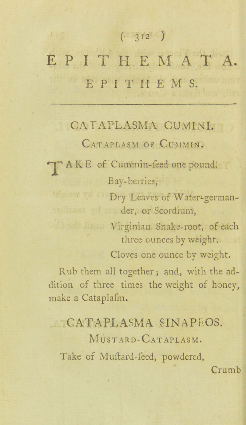 gaa CoP hk ie Mee ok EPI ae E M's. CATAPLASMA CUMINI, CaTAPLASM OF CuMMIN, J AKE of Cummin-feed: one pound! — Bay-berries;: Dry Leaves’ of Water:german- der, or Scordium, Virginian. Snake-root, of each three ounces by weight. Cloves one ounce by weight. Rub them all together; and, with the ad- dition of three times the weight of honey, make a Cataplafm. TCATAPLASMA SINAPEOS. Mustarpb-CaTaPLasm. Take of Muftard-feed, powdered, : Crumb |