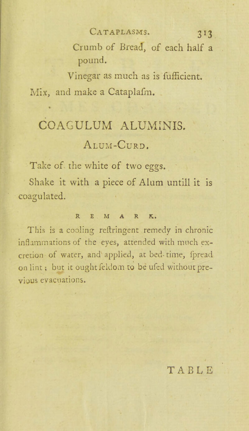 CATAPLASMs. 3. Crumb of Bread, of each half a pound. Vinegar as much as is fufficient. Mix, and make a Cataplafm. . COAGULUM ALUMINIS. AtuM-Courp., Take of. the white of two eggs. Shake it with a piece of Alum untill it is coagulated. Se A GA Sa ST This is a cooling reftringent remedy in chronic inflammations of the eyes, attended with much ex- cretion of water, and’ applied, at bed-time, {pread on lint; but it ought seldom to bé ufed without pre- vious evacuations. TABLE