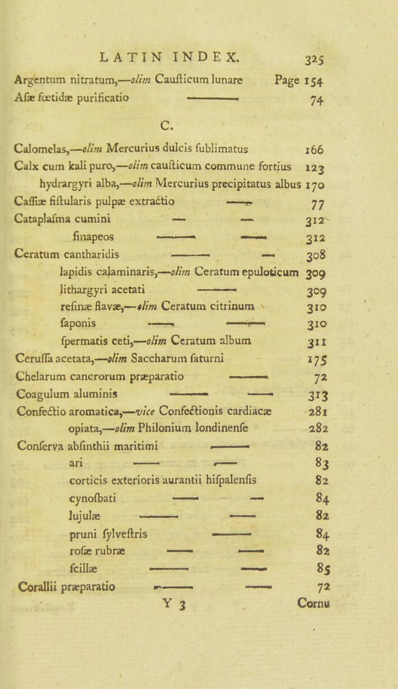 Argentum nitratum,—o/im Caufticum lunare Page 154 Afe foetidz purificatio Se 74, od Calomelas,—o/im Mercurius dulcis fublimatus 166 Calx cum kali puro,—o/im caufticum commune fortius 123 hydrargyri alba,—olim Mercurius precipitatus albus 170 Caffiz fiftularis pulpe extractio amisee 77 Cataplafma cumini ce ally oe 312 finapeos sittin 312 Ceratum cantharidis ; Bese. BOS lapidis calaminaris,—olim Ceratum epuloticum 309 Jithargyri acetati 0 refine flave,—elim Ceratum citrinum » a faponis — — 310 fpermatis ceti,—o/im Ceratum album git Ceruffa acetata,—olim Saccharum faturni : 175 Chelarum cancrorum preparatio _—— 72 Coagulum aluminis —— So 313 Confeétio aromatica,—wvice Confeétionis cardiace 281 opiata,—olim Philonium londinenfe 282 Conferya abfinthii maritimi ——— 82 ari aad 8 3 corticis exterioris aurantii hifpalenfis 82 cynofbati —= = 84 lujule —- — 82 pruni fylveftris _—— 84 rofe rubra — — 82 feille —_—— — 85 Corallii preparatio -— ae 72 Y3 . Cornu