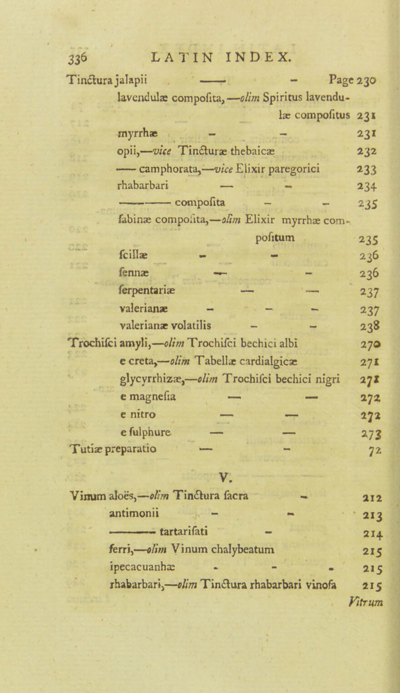 46 «© GATIN INDEX. Tincturajalapii 2 | - Page 230 lavendulz compofita, —o/im Spiritus lavendu- le compofitus 23% myrrhe ~ . _- 231 opii,—vice Tin@ure thebaice | 232 —— camphorata,—vice Elixir paregorici 233 rhabarbari sae Se tes 234 compofita ~ - 235 fabinze compotita,—olm Elixir myrrhe com- slags pofitum 235 fcillz oie - 2.36 fenne _ - 236 ferpentarie — — 237 valerianz - A - 237 valeriane volatilis = = - ~ 238 Trochifci amyli,—olim Trochifci bechici albi 270 ) e creta,—olim Tabelle cardialgice 27% glycyrrhiz,—olim Trochifci bechici nigri 27% e magnefia i — 272 enitro — _ 272 e fulphure. = _ 273 Tutiz preparatio — . - 72 V. Vismum aloés,—olim TinCtura facra ~ 212 antimonii pos - ae Ce tartarifati - | 214 ferri,—olim Vinum chalybeatum 21§ ipecacuanhze - oe, Oe rhabarbari,—olim Tintura rhabarbari vinofa 215 Vitrum