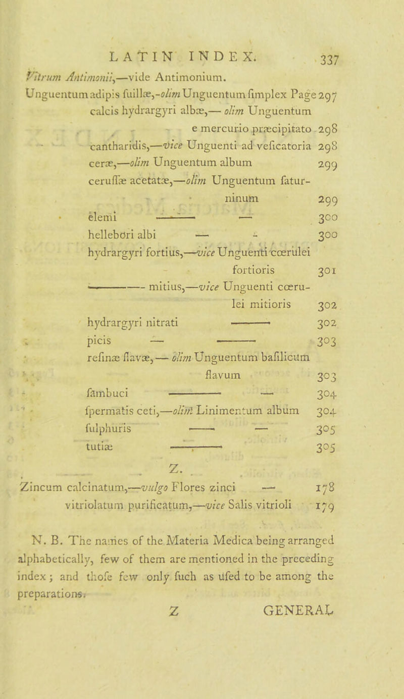 Vitrum Antimonii,—vide Antimonium. Unguentumadipis fuille,-o/im Unguentum fimplex Page 297 calcis hydrargyri albz,— olim Unguentum € mercurio precipitato .298 ) Leah barMis, dich Unguenti-ad-veficatoria 298 cere,—olim Unguentum album 299 cerufle acetate,—olim Unguentum fatur- nr ninum ; 299 » @lenit —— — Be fele) hellebori albi —- Bo 300 hydrargyri fortius,—vice Unguenti ccerulei = ae fortioris 301 —————- mitius,— vice Unguenti coeru- lei mitioris 302, | hydrargyri nitrati — 302 .: picis — 303 ‘ge refine flave,— olim Unguentum bafilicum ba; flavum . | 303 é , fambuci — 304. 3 <. fpermatis ceti,—o/m Linimentum ee 304. fulphuris: — _— 305 tutiae a | 3°5 a: : Fix ; Zincum calcinatum,—vulgo Flores zinci -— 178 vitriolatum purificatum,—vice Salis vitrioli » -179 N. B. The nasties of the Materia Medica being arranged alphabetically, few of them are mentioned in the preceding index; and thofe few only furch as ufed to be among the preparationsy Z GENERAL