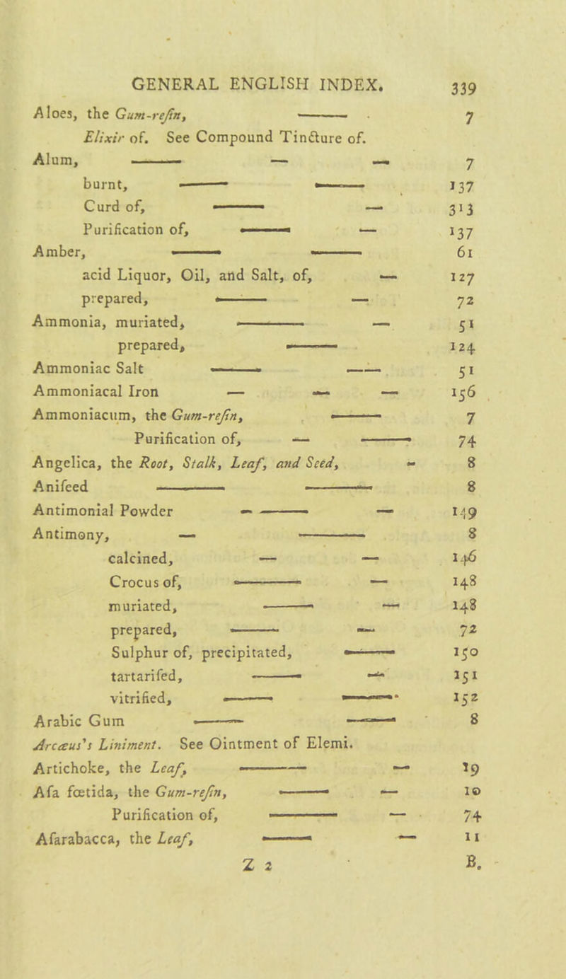Aivt the Gum- refin, Elixir of. See Compound Tin@ure of. Alum, are — ole burnt, —_— oe Curd of, a pa Purification of, ee Sees Amber, _— eas acid Liquor, Oil, and Salt, of, _ prepared, a — Ammonia, muriated, ee — prepared, —e Ammoniac Salt | —_——» pee Ammoniacal Iron — S a Ammoniacum, the Gum-refin, —_— Purification of, — — Angelica, the Root, Stalk, Leaf, and Sced, Anifeed iain Aes Antimonial Powder --—— ~ Antimony, — Sas calcined, — —_ Crocus of, oe _ muriated, —_—— oa prepared, meee = Sulphur of, precipitated, Samana tartarifed, a ae vitrified, —_—— Seeman Arabic Gum —— ee Arcaus’s Liniment. See Ointment of Elemi. Artichoke, the Leaf, ~— _ Afa foetida, the Gum-refin, vee oes — Purification of, ol — . Afarabacca, the Leaf, —_—— — z 3