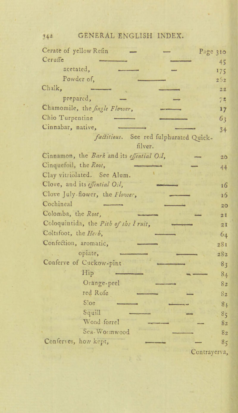 Cerate of yellow Refin —_— — Page 310 Ceruffe ——— —— AS acetated, ——- _ 175 9 Powder of, —— 252 Chalk, ——= ——s 22 prepared, — — 7% Chamomile, the /ingle Flower, ee 17 Chio Turpentine | os 63 Cinnabar, native, —_———- eee 34 fadtitious. See red fulphurated Quick- filver. Cinnamon, the Bark and its eféntial Ol, aa 20 Cinquefoil, the Roos, _ 44 Clay vitriolated, See Alum. : Clove, and its efential Oil, ——- 16 Clove July-flower, the Flower, a 15 Cochineal ee Od 20 Colomba, the Root, | —— — 21 Coloquintida, the Pith of sh: Trait, ae an Coltsfoot, the Herd, mes ed 64 Confection, aromatic, —— 281 opiate, on — ss 282 Conferve of Cuckow-pint —_—_—_—_— 83 Orange-peel —- 82 red Rofe oo 82 S'oe — —“——~ “OH Squill a —_ 85 Woad forrel ~——— — 82 Sea-Wormwood + 82 Conferves, how kept, —_—— _ 85 Contrayerva, ee ea