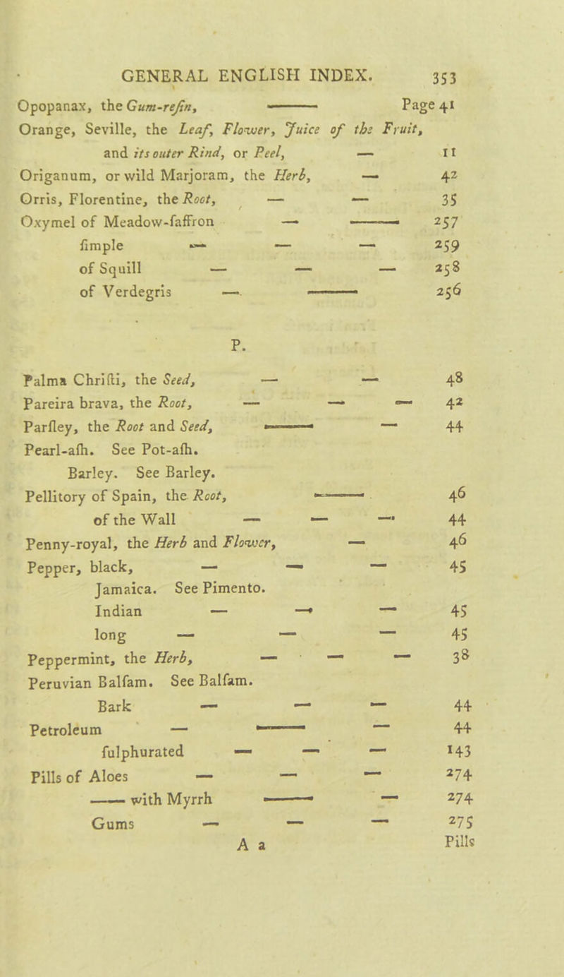 Opopanax, the Gum-refn, —_— Page 41 Orange, Seville, the Leaf, Flower, Juice of the Fruit, and its outer Rind, or Peel, —_ It -Origanum, or wild Marjoram, the Herd, — 42 Orris, Florentine, the Rot, — — 35 Oxymel of Meadow-faffron = — 257° fimple — —_ — 259 of Squill &lt;= — eee = CR of Verdegris —. ———— 256 BE Palma Chrifti, the Seed, — — 48 Pareira brava, the Root, = aoe ead 42 Parfley, the Root and Seed, ae — A4 Pearl-afh. See Pot-afh. Barley. See Barley. Pellitory of Spain, the Root, ———— 46 of the Wall _ — _ 44 Penny-royal, the Herb and Flower, _ 46 Pepper, black, — —_ a 4S Jamaica. See Pimento. : Bae Indian — — — 45 long = = = 45 Peppermint, the Herb, —_— — ed 38 Peruvian Balfam. See Balfam. Bark _ ~ _ AL Petroleum — ———— _ 44 falphurated _ _- 143 Pills of Aloes — _ _ 274 —— with Myrrh —_———— — 274. Gums _— _ _ 275