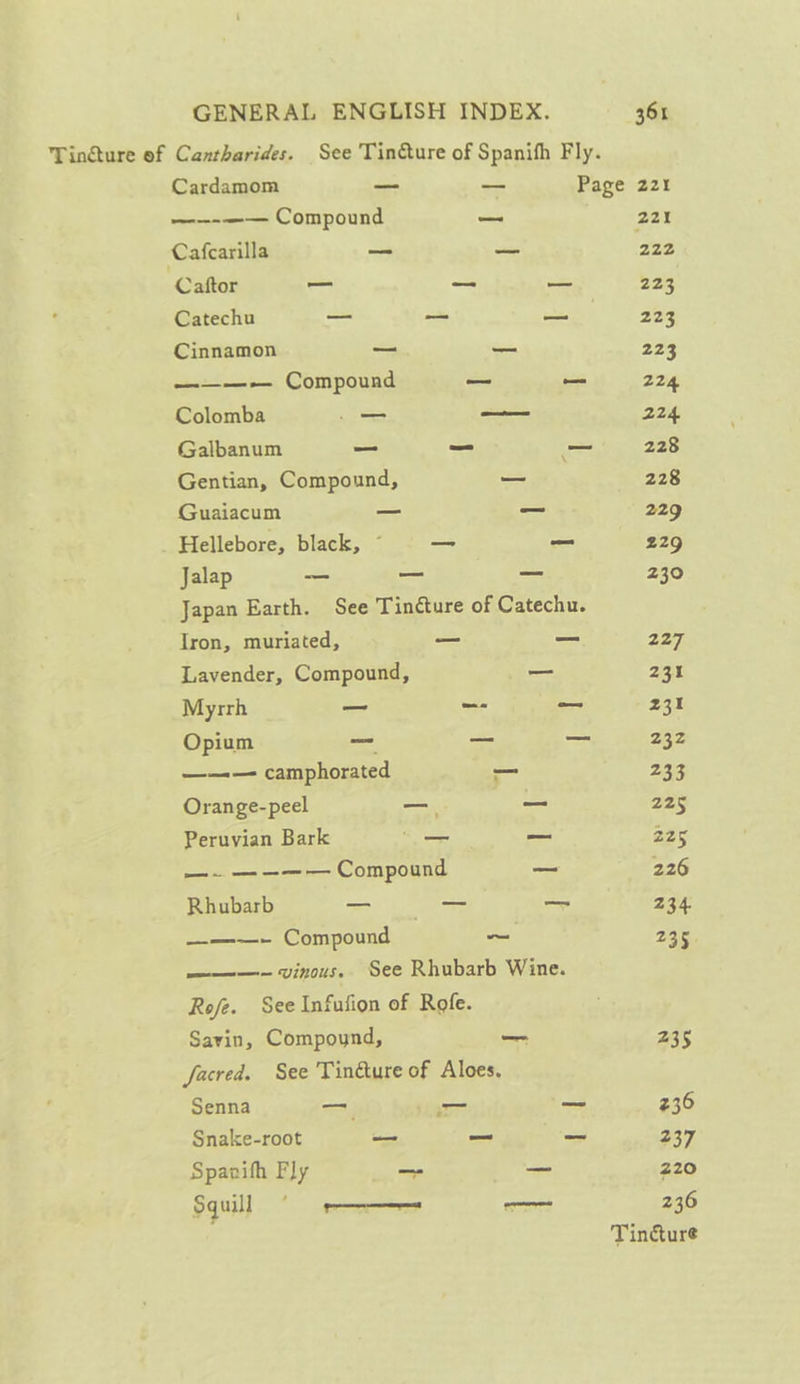 Tin@ture of Cantharides. See Tincture of Spanifh Fly. Cardamom _ _ Page 221 ——-—— Compound = 221 Cafcarilla _ = 222 Caftor — _ — 223 ‘ Catechu — — ae 223 Cinnamon _ _ 223 ———~— Compound — _ 224 Colomba —_ — 224 Galbanum _ = - 228 Gentian, Compound, —_ 228 Guaiacum _ - 229 Hellebore, black, © — _ 229 Jalap os — _ 230 Japan Earth. See Tincture of Catechu. Iron, muriated, — — 227 Lavender, Compound, _ 231 Myrrh _ —- _ 231 Opium = — — 232 ——— camphorated _ 23g Orange-peel — ~ 225 Peruvian Bark _— _ 225 —. ———— Compound = 226 Rhubarb ta a 234. _—— Compound a 235 ———-~ vinous. See Rhubarb Wine. Rofe. See Infufion of Rofe. Savin, Compound, _ 235 facred. See Tinéture of Aloes. Senna — _- — 236 Snake-root — _ _ 237 Spanifh Fly a _ 220 Sgu} eee — 236 Tincture