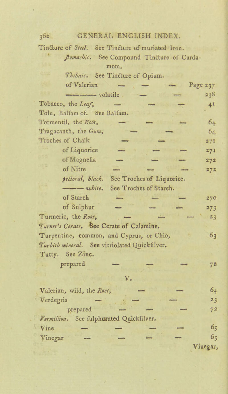 Tincture of Szeel. See Tincture of muriated Iron. ' fomachic. See Compound Tincture of Carda- mom, Thebaic. See Tinéture of Opium. of Valerian _- — — Page 237 ————- volatile . — hers 238 Tobacco, the Leaf, — _ _ 41 Tolu, Balfam of. See Balfam. 3 Tormentil, the Root, —_ _ _ 64 Tragacanth, the Gum, —_ — 64, Troches of Chalk os —_ 271 of Liquorice _ a — 27a of Magnefia ve a _ 272 of Nitre — — a 272 peoral, black. See Troches of Liquorice. ——— white. See Troches of Starch. of Starch _— a 270 of Sulphur _ ~ _ 273 Turmeric, the Roos, — —_ — ° 23 Turners Cerate. See Cerate of Calamine. Turpentine, common, and Cyprus, or Chio, 63 Turbith mineral. See vitriolated Quickfilver. Tutty. See Zinc. prepared _ —_ — 72 V. Valerian, wild, the Root, —_ _ 64. Verdegris —_ fo oe 23 prepared _ _ _ 72 Vermillion. See fulphurated Quickfilver. — Vine _ — aes a 65 Vinegar © _ _ — - 65 ‘Vinegar,