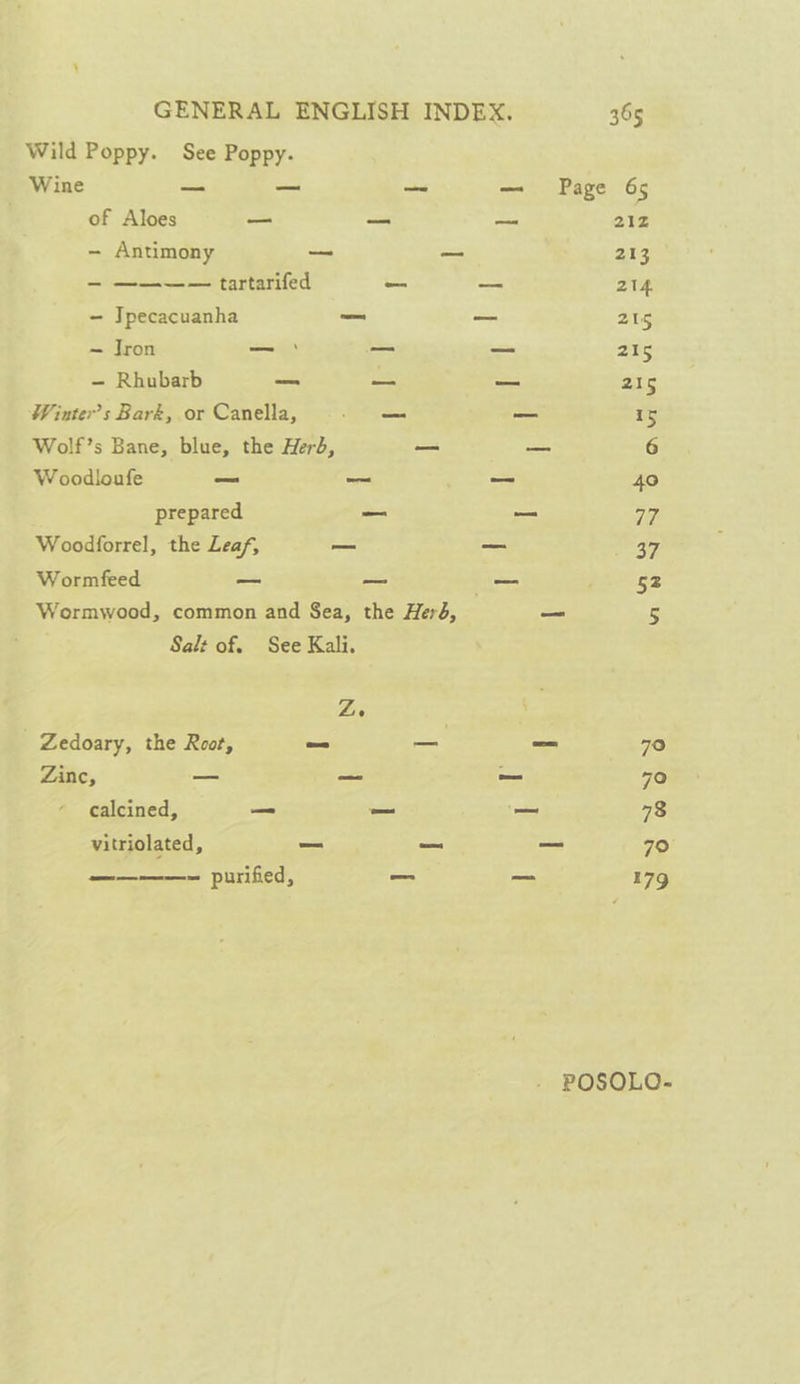 Wild Poppy. See Poppy. Wine — — —~ — Page 65 of Aloes — —_ — 21Z - Antimony — = 213 - ———— tartarifed oo -- 214 - Jpecacuanha _ — 215 — Jron _— _ - 215 — Rhubarb —_ — _ 215 Winter’s Baré, or Canella, _ — 15 Wolf’s Bane, blue, the Herd, —_ — 6 Woodloufe _ —_ — 40 prepared _ _ Gf, Woodforrel, the Leaf, _ _ et Wormfeed — = -_ 52 Wormwood, common and Sea, the Herd, — 5 Salt of. See Kali. Ze Zedoary, the Root, fo — _ 70 Zine, -~ — ~ 70 calcined, = — _~ 73 vitriolated, — we —_ 79° ————~ purified, _ — 179 POSOLO-