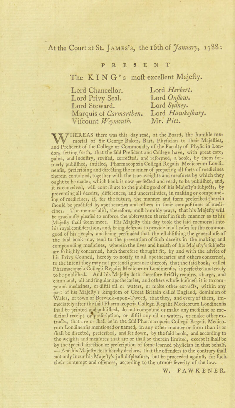 At the Court at St. James’s, the 16th of January, 1788: PRESENT The KING’S Lord Chancellor. Lord Privy Seal. Lord Steward. Marquis of Carmarthen. Vifcount Weymouth. moft excellent Majefty. Lord Herbert. Lord Onjlow. Lord Sydney. Lord Hawke/bury. Mr. Pitt. WHEREAS there was this day read, at the Board, the humble me- morial of Sir George Baker, Bart. Phyfician to their Majefties, and Prefident of the College or Commonalty of the Faculty of Phyfic in Lon- don, fetting forth, that the faid Prefident and College have, with great care, pains, and induftry, revifed, corre&ed, and reforpaed, a book, by them for- merly publiihed, intitled, Pharmacopoeia Collcgii Rcgalis Medicorum Londi- nenfis, preferibing and directing the manner of preparing all forts of medicines therein contained, together with the true weights and meafures by which they ought to be made; which book is now perfected and ready to be publiihed, and, it is conceived, will contribute to the public good of his Majcfty’s fubjedls, by preventing all deceits, differences, and uncertainties, in making or compound- ing of medicines, if, for the future, the manner and form preferibed therein fhould be pra&ifed by apothecaries and others in their compofitions of medi- cines. The memorialift, therefore, moft humbly prays, that his Majefty will be gracioufly pleafeJ to enforce the obfervance thereof in fucli manner as to his Majefty fliall l'eem meet. His Majefty this day took the faid memorial into his royal confideration, and, being defirous to provide in all cafes for the common good of his people, and being perfuaded that the eftablilhing the general ufeof the faid book may tend to the prevention of fuch deceits in the making and compounding medicines, wherein the lives and health of his Majefty’s fubjedls are fo highly concerned, hath therefore thought fit, by and with the advice of his Privy Council, hereby to notify to all apothecaries and others concerned, to the intent they may not pretend ignorance thereof, that the faid book, called Pharmacopoeia Coilegii Regalis Medicorum Londinenfis, is perfedted and ready to be publiihed. And his Majefty doth therefore ftridtly require, charge, and command, all and fingular apothecaries, and others whofe bufinefs it is to com- pound medicines, or diftil oil or waters, or make other cxtra&s, within any part of his Majefty’s kingdom of Great Britain called England, dominion of Wales, or town of Berwick-upon-Tweed, that they, and every of them, im- mediately after the faid Pharmacopoeia Coilegii Regalis Medicorum Londinenfis lhall be printed and publiihed, do not compound or make any medicine or me- dicinal receipt o *prefcription, or diftil any oil or waters, or make other ex- trafls, that are or fliall be in the faid Pharmacopoeia Coilegii Regalis Medico- rum Londinenfis mentioned or named, in any other manner or form than is or fhall be diredted, preferibed, and fet down, by the faid book, and according to the weights and meafures that are or fhall be therein limited, except it fliall be by the fpecial direction or prefeription of fome learned phyfician in that behalf. — And his Majefty doth hereby declare, that the offenders to the contrary fliall not only incur his Majefty’s juft difpleafure, but be proceeded againft, for fuch their contempt and offences, according to the utmoft feverity of the law. W. FAWKENER.