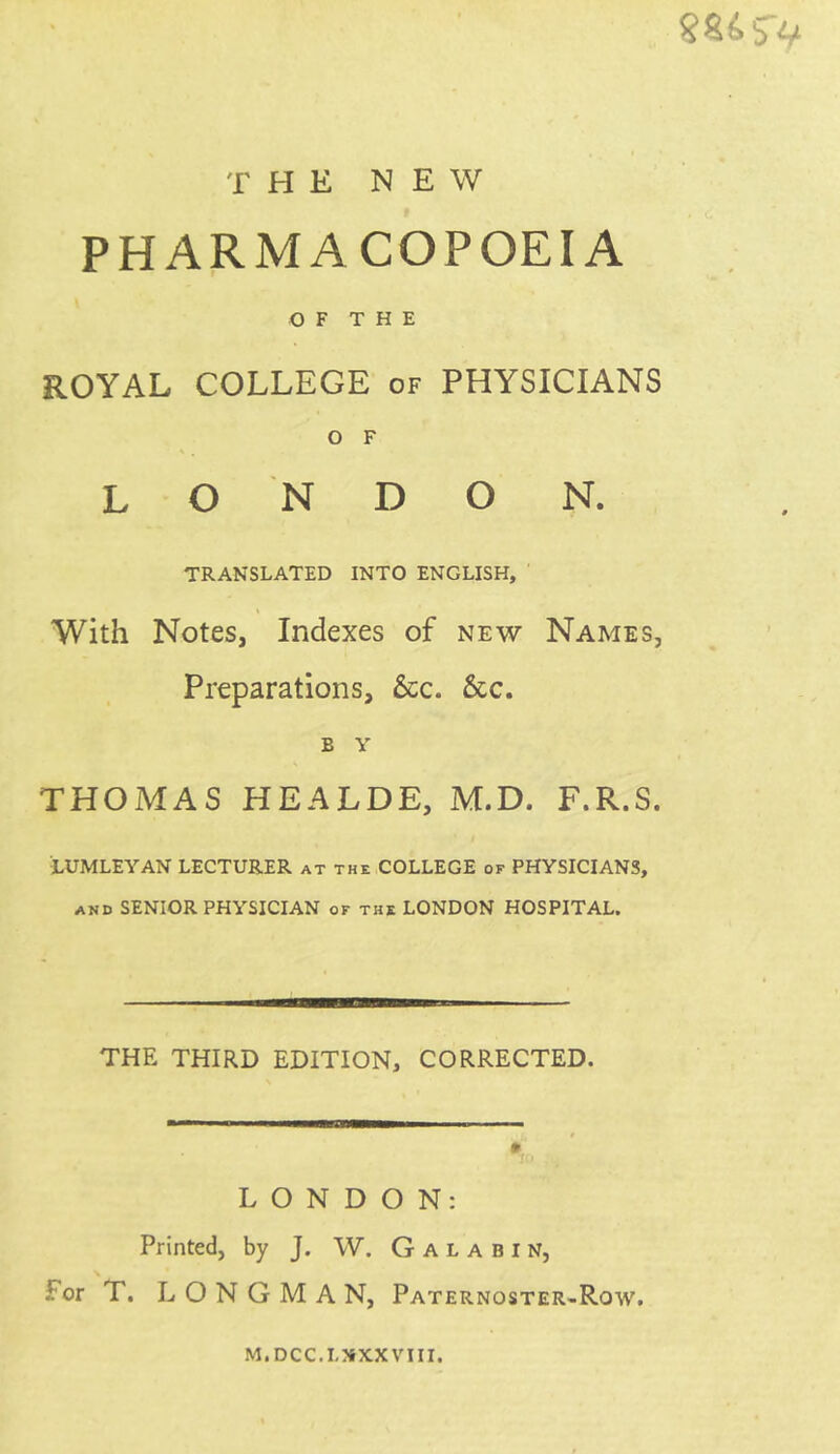 THE NEW PHARMACOPOEIA OF THE ROYAL COLLEGE of PHYSICIANS O F L O N D O N. TRANSLATED INTO ENGLISH, With Notes, Indexes of new Names, Preparations, &c. &c. b v THOMAS HEALDE, M.D. F.R.S. LUMLEYAN LECTURER at the COLLEGE of PHYSICIANS, and SENIOR PHYSICIAN of the LONDON HOSPITAL. THE THIRD EDITION, CORRECTED. LONDON: Printed, by J. W. Galabin, For T. LONGMAN, Paternoster-Row. M.DCC.LXXXVIII.