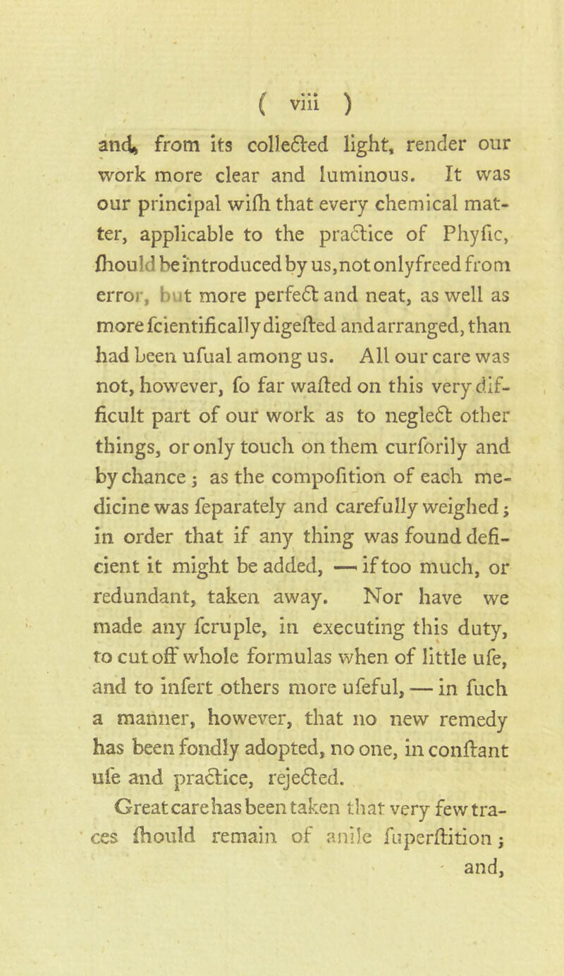 t and* from its collefred light, render onr work more clear and luminous. It was our principal wifh that every chemical mat- ter, applicable to the pra£tice of Phyfic, fhould beintroduced by us,not onlyfreed from error, but more perfect and neat, as well as morefcientifically digefted and arranged, than had been ufual among us. All our care was not, however, fo far wafted on this very dif- ficult part of our work as to negledt other things, or only touch on them curforily and by chance ; as the compofition of each me- dicine was feparately and carefully weighed; in order that if any thing was found defi- cient it might be added, —- if too much, or redundant, taken away. Nor have we made any fcruple, in executing this duty, to cut oft' whole formulas when of little ufe, and to infert others more ufeful, — in fuch a manner, however, that no new remedy has been fondly adopted, no one, in conflant ufe and practice, rejedted. Great care has been taken that very few tra- ces fhould remain of anile fuperftition; - and,