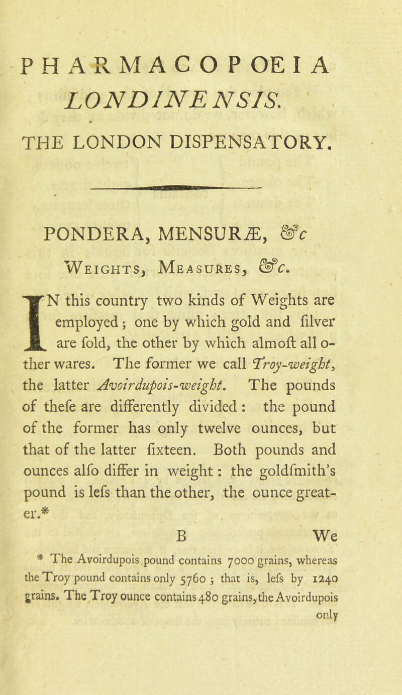 PHARMACOPOEIA LONDINENSIS. 0 THE LONDON DISPENSATORY, PONDERA, MENSURJE, &c Weights, Measures, &c. IN this country two kinds of Weights are employed; one by which gold and filver are fold, the other by which aim oft all o- ther wares. The former we call Troy-weight, the latter Avoirdupois-weight. The pounds of thefe are differently divided : the pound of the former has only twelve ounces, but that of the latter fixteen. Both pounds and ounces alfo differ in weight: the goldfmith’s pound is lefs than the other, the ounce great- er* B We * The Avoirdupois pound contains 7000 grains, whereas the Troy pound contains only 5760 5 that is, lefs by 1240 grains. The Troy ounce contains 480 grains, the Avoirdupois only