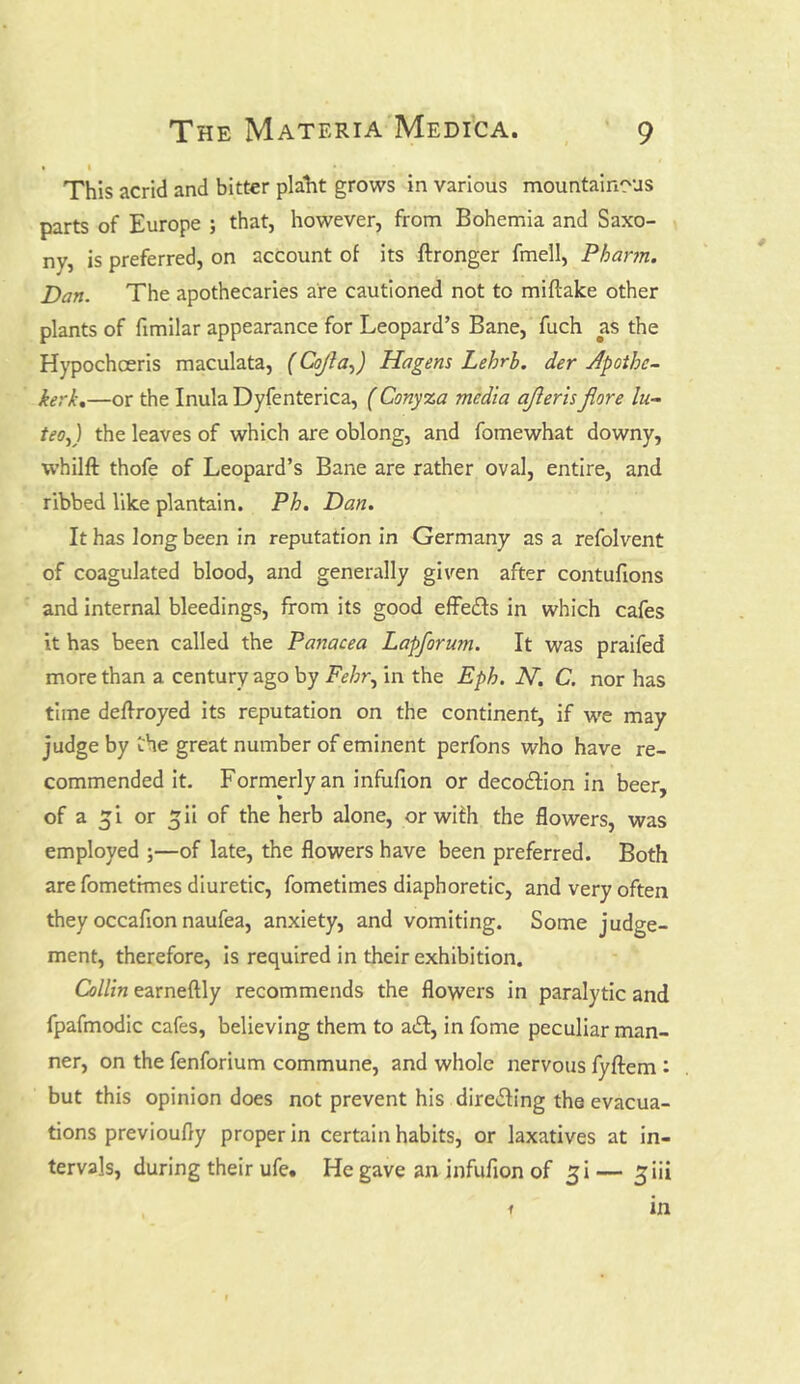 This acrid and bitter plaht grows in various mountainous parts of Europe ; that, however, from Bohemia and Saxo- ny, is preferred, on account of its ftronger fmeil, Pharm. Dan. The apothecaries are cautioned not to miltake other plants of fimilar appearance for Leopard’s Bane, fuch as the Hypochceris maculata, (CojtaJ Hagens Lehrb. der Apotbc- kerk.—or the Inula Dyfenterica, (Conyza media ajleris jiore lu- teoj the leaves of which are oblong, and fomewhat downy, whilft thofe of Leopard’s Bane are rather oval, entire, and ribbed like plantain. Pb. Dan. It has long been in reputation in Germany as a refolvent of coagulated blood, and generally given after contufions and internal bleedings, from its good effects in which cafes it has been called the Panacea Lapforu?n. It was praifed more than a century ago by Febr, in the Eph. N. C. nor has time deftroyed its reputation on the continent, if we may judge by Che great number of eminent perfons who have re- commended it. Formerly an infufion or decoition in beer, of a ^i or ^ii of the herb alone, or with the flowers, was employed ;—of late, the flowers have been preferred. Both are fometrmes diuretic, fometimes diaphoretic, and very often they occafion naufea, anxiety, and vomiting. Some judge- ment, therefore, is required in their exhibition. Collin earneftly recommends the flowers in paralytic and fpafmodic cafes, believing them to ait, in fome peculiar man- ner, on the fenforium commune, and whole nervous fyftem : but this opinion does not prevent his directing the evacua- tions previoufly proper in certain habits, or laxatives at in- tervals, during their ufe. He gave an infufion of £i — ^iii i in