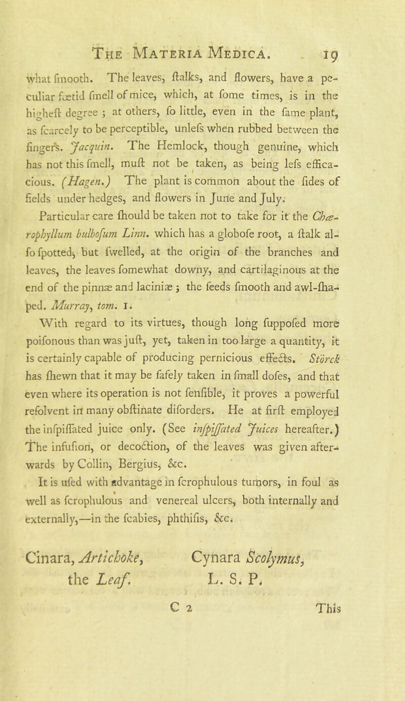 what fmooth. The leaves, ftalks, and flowers, have a pe- culiar foetid fmell of mice, which, at fome times, is in the higheft degree ; at others, fo little, even in the fame plant, as fcarcely to be perceptible, unlefs when rubbed between the finger^. Jacquin. The Hemlock, though genuine, which has not this fmell, inuft not be taken, as being lefs effica- cious. (Hagen.) The plant is common about the Tides of fields under hedges, and flowers in June and July. Particular care fliould be taken not to take for it the Cha- ropbyllum Bulb ofum Linn, which has a globofe root, a {talk al- fofpotted-, but iwelled, at the origin of the branches and leaves, the leaves fomewhat downy, and cartilaginous at the end of the pinnae and laciniae ; the feeds fmooth and awl-fha- ped. Murray, tom. I. With regard to its virtues, though long fuppofed more poifonous than was juft, yet, taken in too large a quantity, it is certainly capable of producing pernicious effects. Storck has fliewn that it may be fafely taken in fmall dofes, and that even where its operation is not fenfible, it proves a powerful refolvent in many obftinate diforders. He at firft employed the infpiflated juice only. (See injpijjcited Juices hereafter.) The infufion, or deco&ion, of the leaves was given after- wards by Collin, Bergius, See. It is ufed with advantage in fcrophulous tumors, in foul as % well as fcrophulous and venereal ulcers, both internally and externally,—in the fcabies, phthifis, See. Cynara Scolymus, L. S. P. C 2 Cinara, Artichoke, the Leaf. This